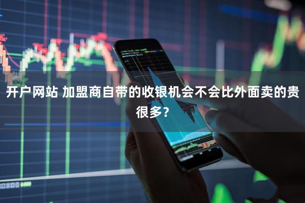 开户网站 加盟商自带的收银机会不会比外面卖的贵很多？