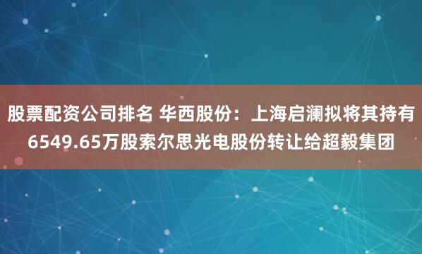 股票配资公司排名 华西股份：上海启澜拟将其持有6549.65万股索尔思光电股份转让给超毅集团