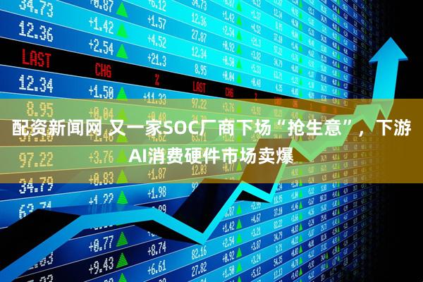配资新闻网 又一家SOC厂商下场“抢生意”，下游AI消费硬件市场卖爆