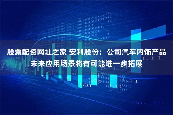 股票配资网址之家 安利股份：公司汽车内饰产品未来应用场景将有可能进一步拓展