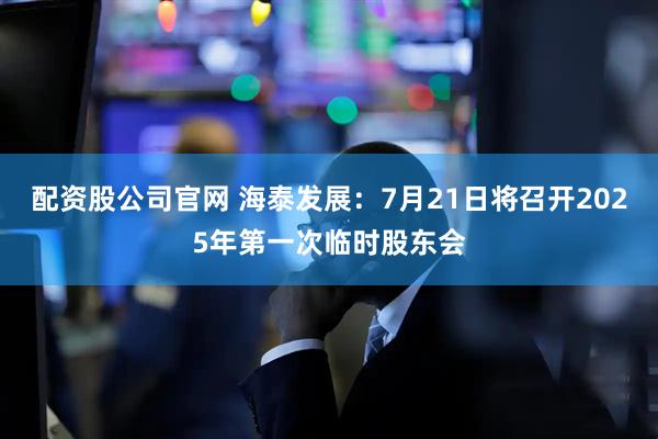 配资股公司官网 海泰发展：7月21日将召开2025年第一次临时股东会