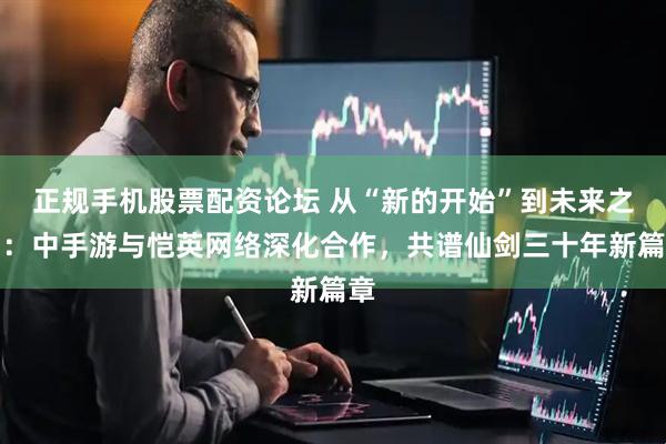 正规手机股票配资论坛 从“新的开始”到未来之约：中手游与恺英网络深化合作，共谱仙剑三十年新篇章
