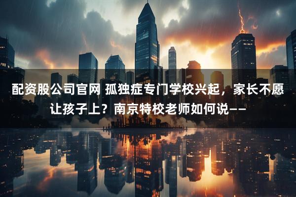 配资股公司官网 孤独症专门学校兴起，家长不愿让孩子上？南京特校老师如何说——