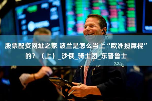 股票配资网址之家 波兰是怎么当上“欧洲搅屎棍”的？（上）_沙俄_骑士团_东普鲁士