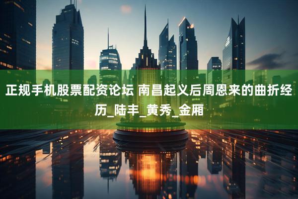 正规手机股票配资论坛 南昌起义后周恩来的曲折经历_陆丰_黄秀_金厢