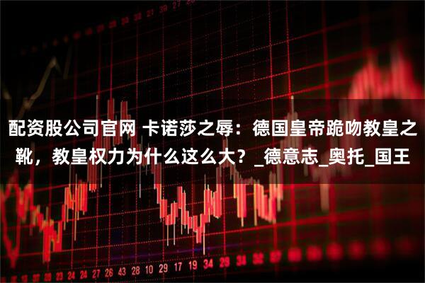 配资股公司官网 卡诺莎之辱：德国皇帝跪吻教皇之靴，教皇权力为什么这么大？_德意志_奥托_国王