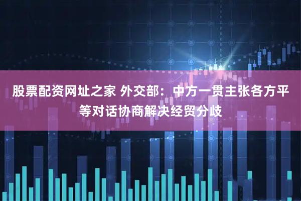 股票配资网址之家 外交部：中方一贯主张各方平等对话协商解决经贸分歧