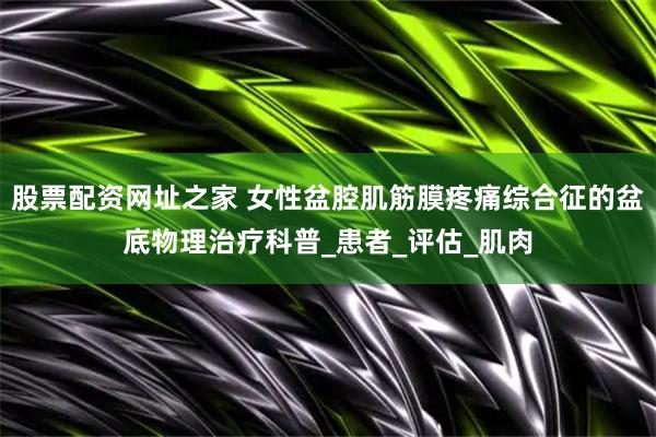 股票配资网址之家 女性盆腔肌筋膜疼痛综合征的盆底物理治疗科普_患者_评估_肌肉