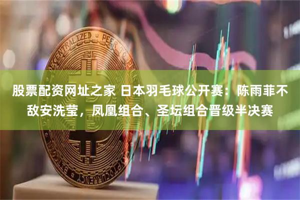 股票配资网址之家 日本羽毛球公开赛：陈雨菲不敌安洗莹，凤凰组合、圣坛组合晋级半决赛