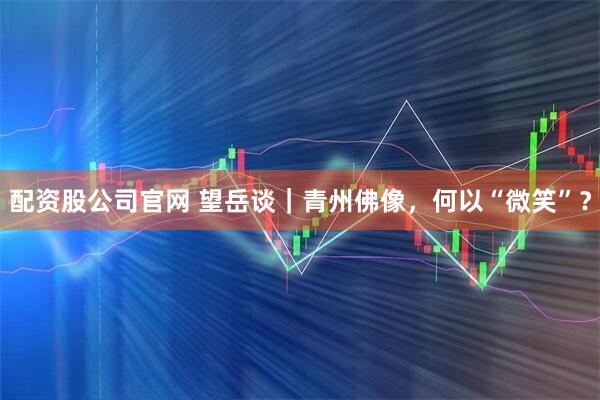 配资股公司官网 望岳谈｜青州佛像，何以“微笑”？