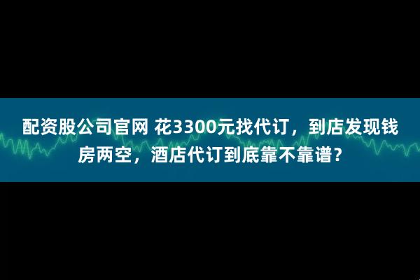 配资股公司官网 花3300元找代订，到店发现钱房两空，酒店代订到底靠不靠谱？