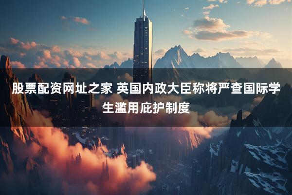 股票配资网址之家 英国内政大臣称将严查国际学生滥用庇护制度