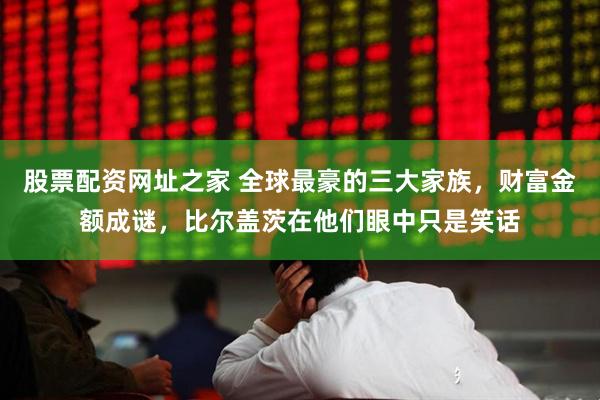 股票配资网址之家 全球最豪的三大家族，财富金额成谜，比尔盖茨在他们眼中只是笑话