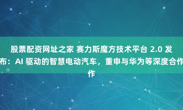股票配资网址之家 赛力斯魔方技术平台 2.0 发布：AI 驱动的智慧电动汽车，重申与华为等深度合作