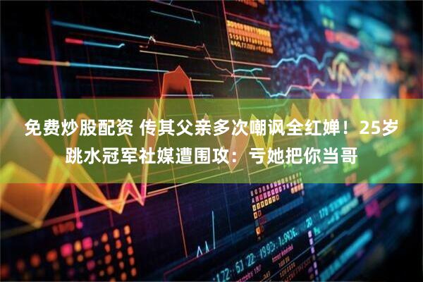 免费炒股配资 传其父亲多次嘲讽全红婵！25岁跳水冠军社媒遭围攻：亏她把你当哥