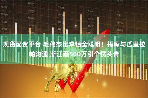 现货配资平台 毛伟杰比李镇全聪明！捂嘴与瓜里拉帕沟通 浙江砸500万引个愣头青
