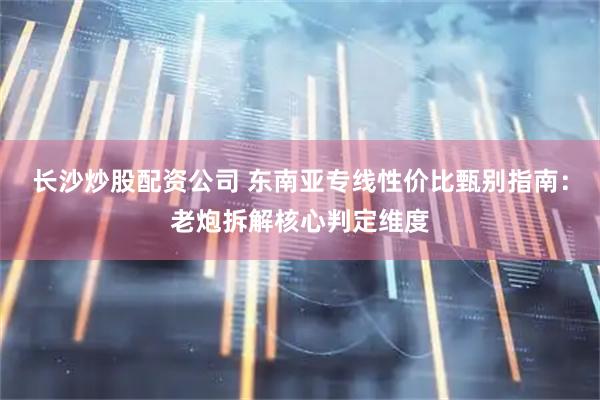 长沙炒股配资公司 东南亚专线性价比甄别指南：老炮拆解核心判定维度