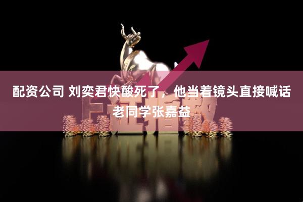 配资公司 刘奕君快酸死了，他当着镜头直接喊话老同学张嘉益