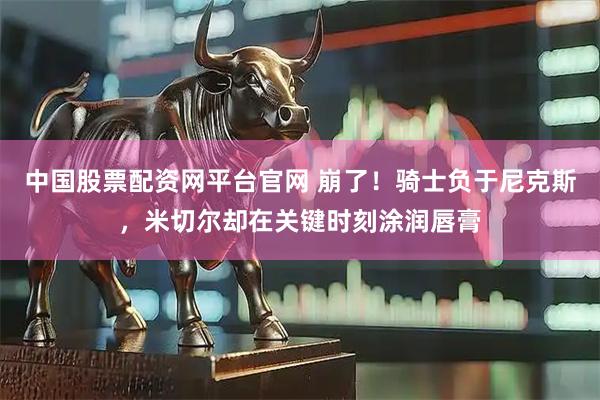 中国股票配资网平台官网 崩了!骑士负于尼克斯,米切尔却在关键时刻涂润唇膏