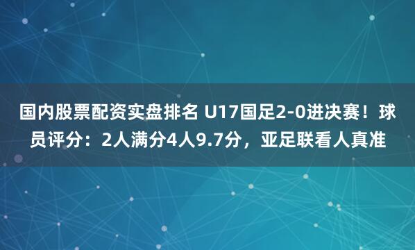 国内股票配资实盘排名 U17国足2-0进决赛！球员评分：2人满分4人9.7分，亚足联看人真准