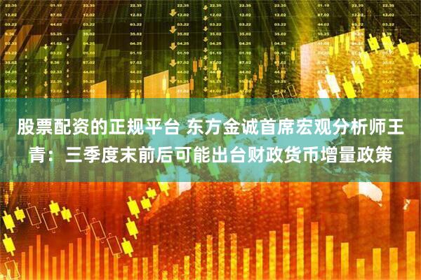 股票配资的正规平台 东方金诚首席宏观分析师王青：三季度末前后可能出台财政货币增量政策